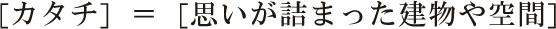 [カタチ]  ＝  [思いが詰まった建物や空間]